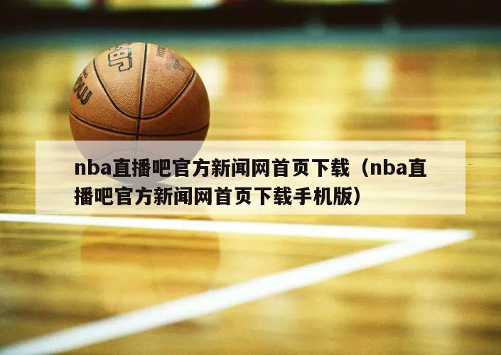 nba直播吧官方新闻网首页下载（nba直播吧官方新闻网首页下载手机版）