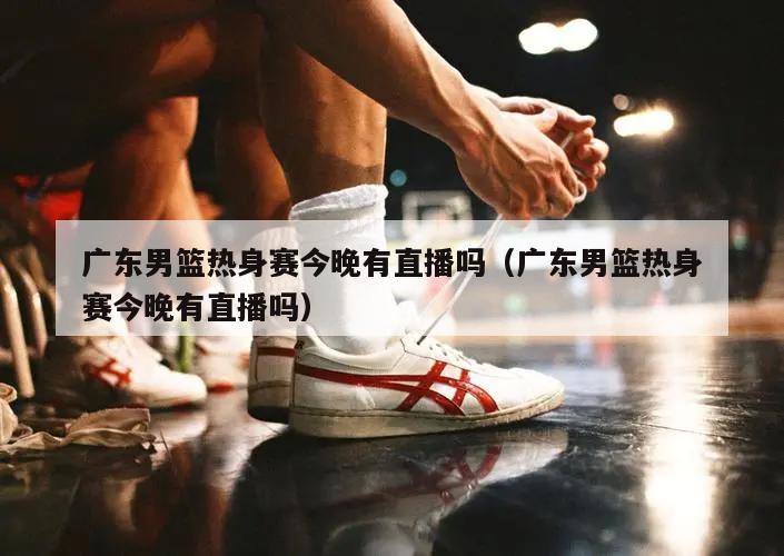 广东男篮热身赛今晚有直播吗（广东男篮热身赛今晚有直播吗）